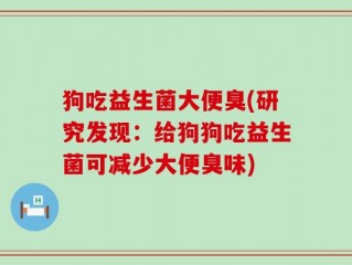 狗吃益生菌大便臭(研究发现：给狗狗吃益生菌可减少大便臭味)