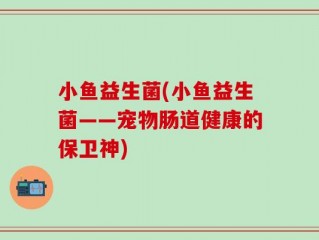 小鱼益生菌(小鱼益生菌——宠物肠道健康的保卫神)