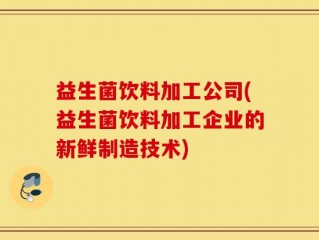 益生菌饮料加工公司(益生菌饮料加工企业的新鲜制造技术)