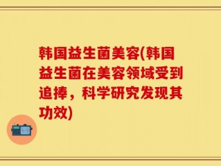 韩国益生菌美容(韩国益生菌在美容领域受到追捧，科学研究发现其功效)