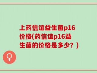 上药信谊益生菌p16价格(药信谊p16益生菌的价格是多少？)