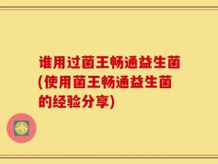 谁用过菌王畅通益生菌(使用菌王畅通益生菌的经验分享)