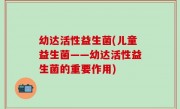 幼达活性益生菌(儿童益生菌——幼达活性益生菌的重要作用)