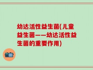 幼达活性益生菌(儿童益生菌——幼达活性益生菌的重要作用)