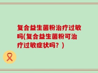 复合益生菌粉治疗过敏吗(复合益生菌粉可治疗过敏症状吗？)