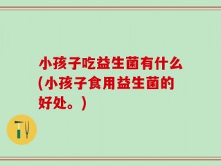 小孩子吃益生菌有什么(小孩子食用益生菌的好处。)