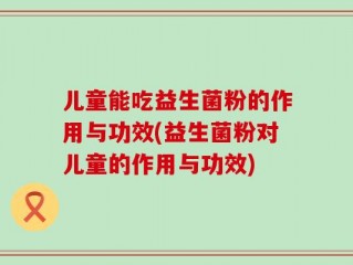 儿童能吃益生菌粉的作用与功效(益生菌粉对儿童的作用与功效)