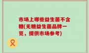 市场上哪些益生菌不含糖(无糖益生菌品牌一览，提供市场参考)