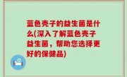 蓝色壳子的益生菌是什么(深入了解蓝色壳子益生菌，帮助您选择更好的保健品)