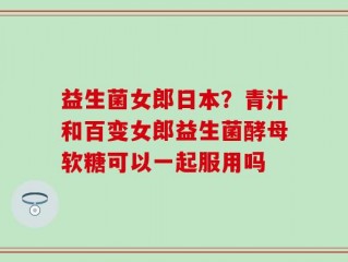 益生菌女郎日本？青汁和百变女郎益生菌酵母软糖可以一起服用吗