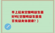 早上起来空腹喝益生菌好吗(空腹喝益生菌是否有益身体健康？)
