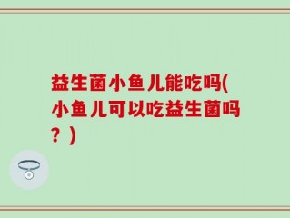 益生菌小鱼儿能吃吗(小鱼儿可以吃益生菌吗？)