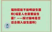 猫放屁能不能喝益生菌粉(喵星人也需要益生菌？——探讨猫咪是否适合摄入益生菌粉)