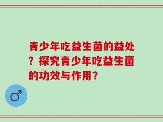 青少年吃益生菌的益处？探究青少年吃益生菌的功效与作用？