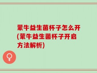 蒙牛益生菌杯子怎么开(蒙牛益生菌杯子开启方法解析)