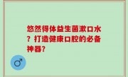 悠然得体益生菌漱口水？打造健康口腔的必备神器？