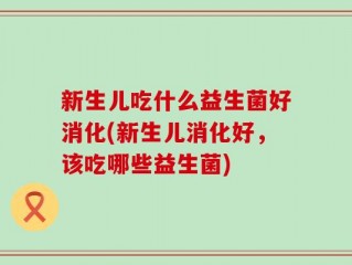 新生儿吃什么益生菌好消化(新生儿消化好，该吃哪些益生菌)