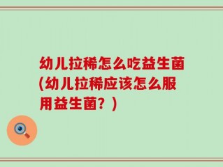 幼儿拉稀怎么吃益生菌(幼儿拉稀应该怎么服用益生菌？)