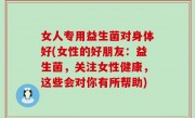 女人专用益生菌对身体好(女性的好朋友：益生菌，关注女性健康，这些会对你有所帮助)