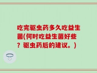 吃完驱虫药多久吃益生菌(何时吃益生菌好些？驱虫药后的建议。)