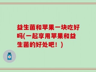 益生菌和苹果一块吃好吗(一起享用苹果和益生菌的好处吧！)