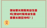 便秘要长期服用益生菌吗(便秘时服用益生菌需要长期坚持吗？)