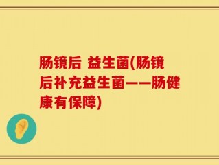 肠镜后 益生菌(肠镜后补充益生菌——肠健康有保障)