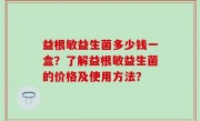 益根敏益生菌多少钱一盒？了解益根敏益生菌的价格及使用方法？