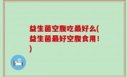 益生菌空腹吃最好么(益生菌最好空腹食用！)