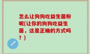 怎么让狗狗吃益生菌粉呢(让你的狗狗吃益生菌，这是正确的方式吗？)