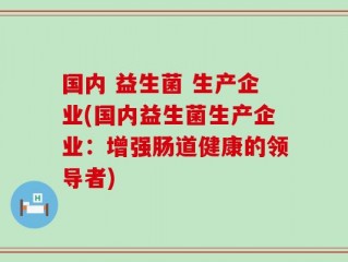 国内 益生菌 生产企业(国内益生菌生产企业：增强肠道健康的领导者)