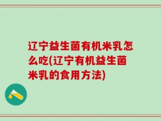 辽宁益生菌有机米乳怎么吃(辽宁有机益生菌米乳的食用方法)