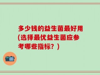 多少钱的益生菌最好用(选择最优益生菌应参考哪些指标？)