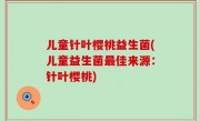 儿童针叶樱桃益生菌(儿童益生菌最佳来源：针叶樱桃)