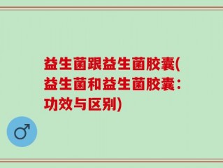 益生菌跟益生菌胶囊(益生菌和益生菌胶囊：功效与区别)