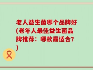 老人益生菌哪个品牌好(老年人最佳益生菌品牌推荐：哪款最适合？)