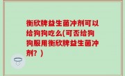 衡欣牌益生菌冲剂可以给狗狗吃么(可否给狗狗服用衡欣牌益生菌冲剂？)
