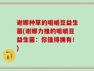 谢娜种草的咀嚼豆益生菌(谢娜力推的咀嚼豆益生菌：你值得拥有！)