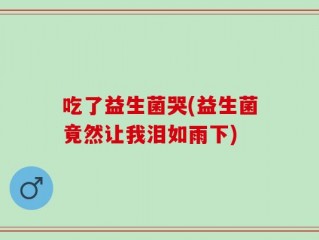 吃了益生菌哭(益生菌竟然让我泪如雨下)