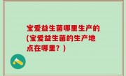 宝爱益生菌哪里生产的(宝爱益生菌的生产地点在哪里？)