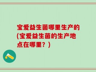 宝爱益生菌哪里生产的(宝爱益生菌的生产地点在哪里？)