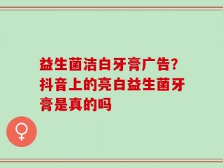 益生菌洁白牙膏广告？抖音上的亮白益生菌牙膏是真的吗