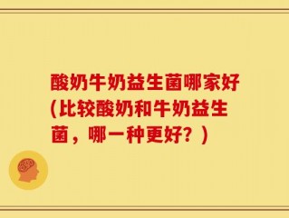 酸奶牛奶益生菌哪家好(比较酸奶和牛奶益生菌，哪一种更好？)