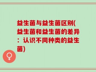 益生菌与益生菌区别(益生菌和益生菌的差异：认识不同种类的益生菌)