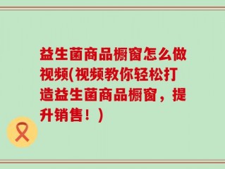 益生菌商品橱窗怎么做视频(视频教你轻松打造益生菌商品橱窗，提升销售！)