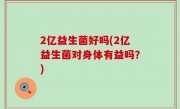 2亿益生菌好吗(2亿益生菌对身体有益吗？)