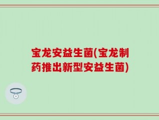 宝龙安益生菌(宝龙制药推出新型安益生菌)