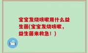 宝宝发烧咳嗽用什么益生菌(宝宝发烧咳嗽，益生菌来救急！)