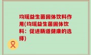 均瑶益生菌固体饮料作用(均瑶益生菌固体饮料：促进肠道健康的选择)