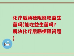 化疗后肠梗阻能吃益生菌吗(能吃益生菌吗？解决化疗后肠梗阻问题)